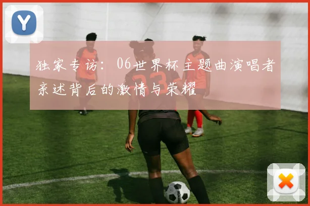 独家专访：06世界杯主题曲演唱者亲述背后的激情与荣耀