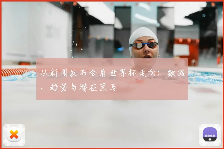 从新闻发布会看世界杯走向：数据、趋势与潜在黑马
