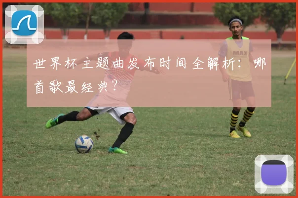 世界杯主题曲发布时间全解析：哪首歌最经典？