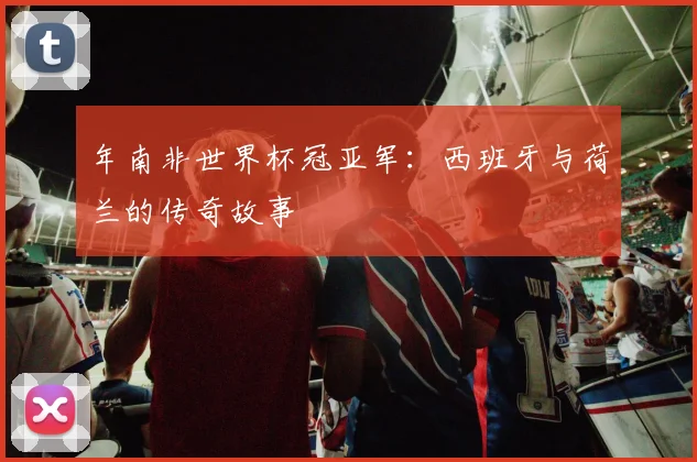 年南非世界杯冠亚军：西班牙与荷兰的传奇故事