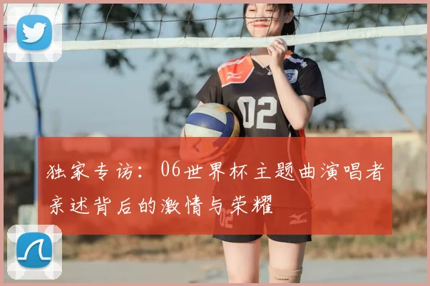 独家专访:06世界杯主题曲演唱者亲述背后的激情与荣耀