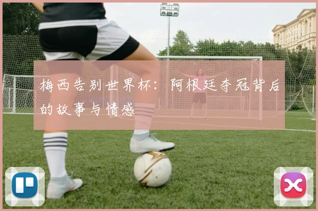 梅西告别世界杯:阿根廷夺冠背后的故事与情感