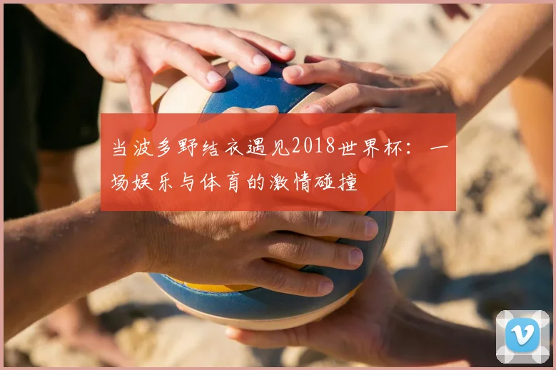 当波多野结衣遇见2018世界杯:一场娱乐与体育的激情碰撞