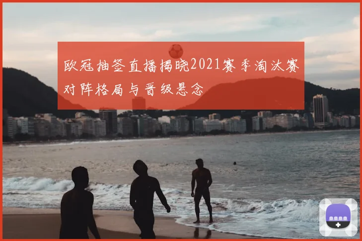 欧冠抽签直播揭晓2021赛季淘汰赛对阵格局与晋级悬念