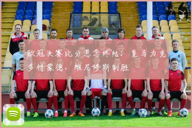 欧冠决赛比分悬念终结：皇马力克多特蒙德，维尼修斯制胜