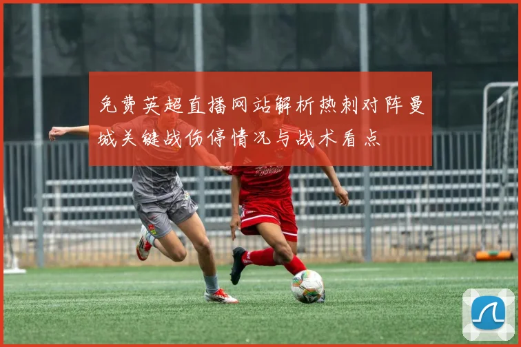 免费英超直播网站解析热刺对阵曼城关键战伤停情况与战术看点