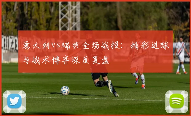 意大利vs瑞典全场战报：精彩进球与战术博弈深度复盘