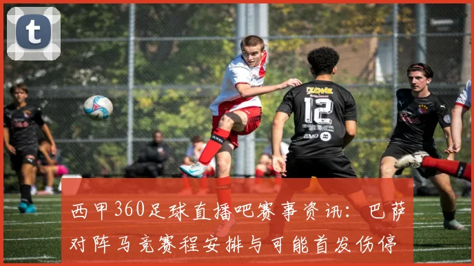 西甲360足球直播吧赛事资讯：巴萨对阵马竞赛程安排与可能首发伤停情况更新