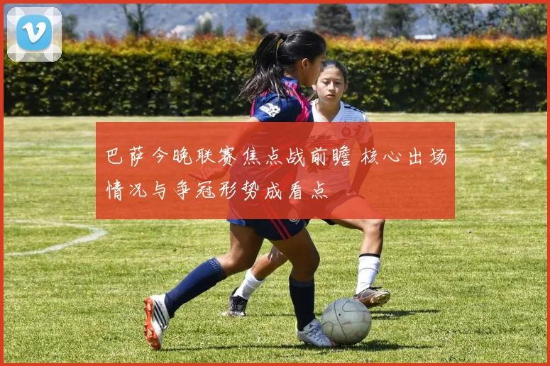 巴萨今晚联赛焦点战前瞻 核心出场情况与争冠形势成看点