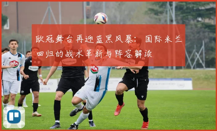 欧冠舞台再迎蓝黑风暴：国际米兰回归的战术革新与阵容解读