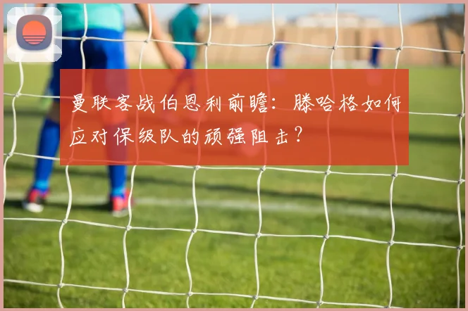 曼联客战伯恩利前瞻：滕哈格如何应对保级队的顽强阻击？