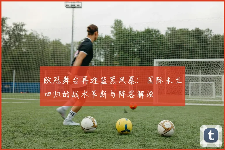 欧冠舞台再迎蓝黑风暴：国际米兰回归的战术革新与阵容解读